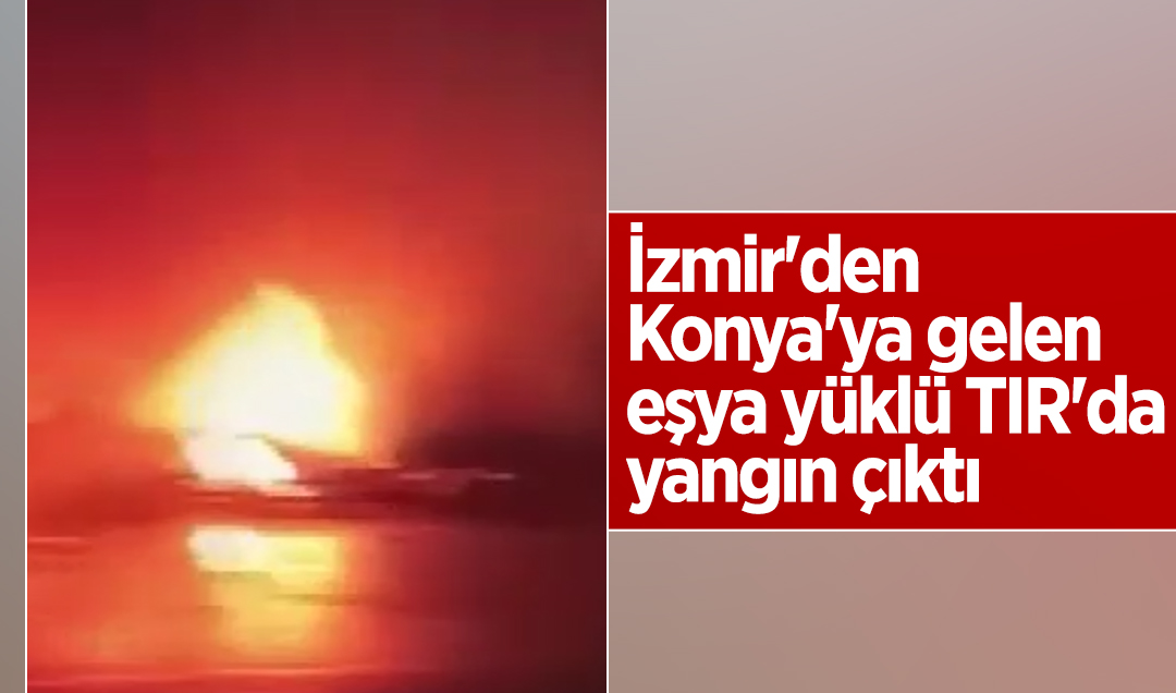 İzmir’den Konya’ya gelen eşya yüklü TIR’da yangın çıktı