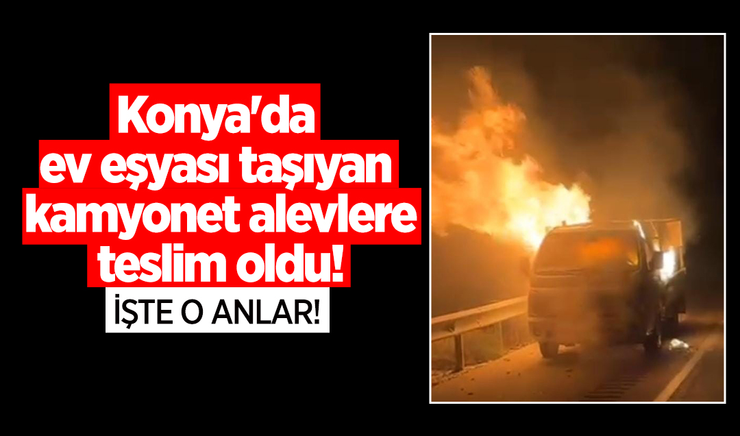 Konya’da ev eşyası taşıyan kamyonet alevlere teslim oldu! İşte o anlar